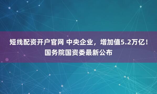 短线配资开户官网 中央企业，增加值5.2万亿！国务院国资委最新公布