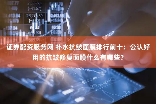 证券配资服务网 补水抗皱面膜排行前十：公认好用的抗皱修复面膜什么有哪些？