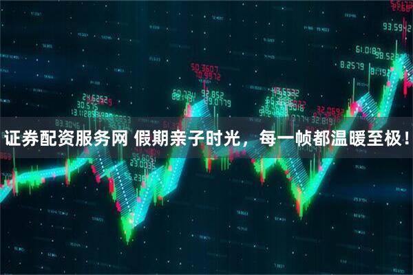 证券配资服务网 假期亲子时光，每一帧都温暖至极！