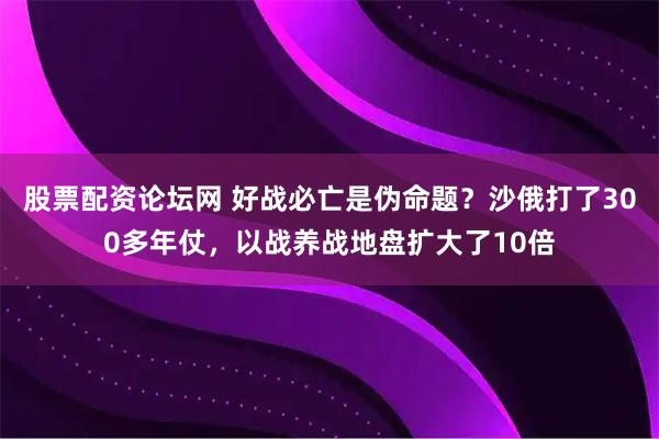 股票配资论坛网 好战必亡是伪命题？沙俄打了300多年仗，以战养战地盘扩大了10倍