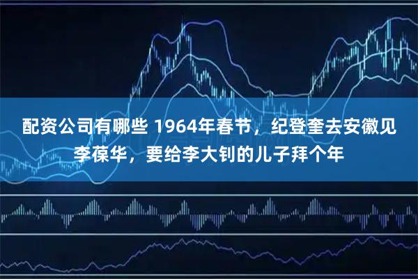 配资公司有哪些 1964年春节，纪登奎去安徽见李葆华，要给李大钊的儿子拜个年