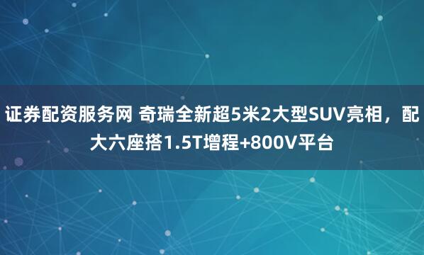 证券配资服务网 奇瑞全新超5米2大型SUV亮相，配大六座搭1.5T增程+800V平台
