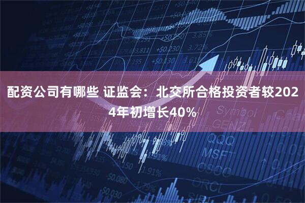 配资公司有哪些 证监会：北交所合格投资者较2024年初增长40%