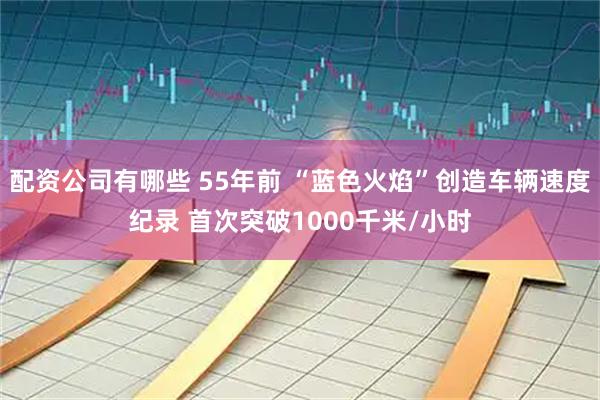 配资公司有哪些 55年前 “蓝色火焰”创造车辆速度纪录 首次突破1000千米/小时