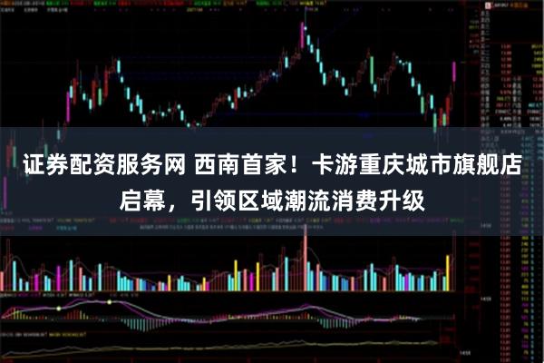 证券配资服务网 西南首家！卡游重庆城市旗舰店启幕，引领区域潮流消费升级