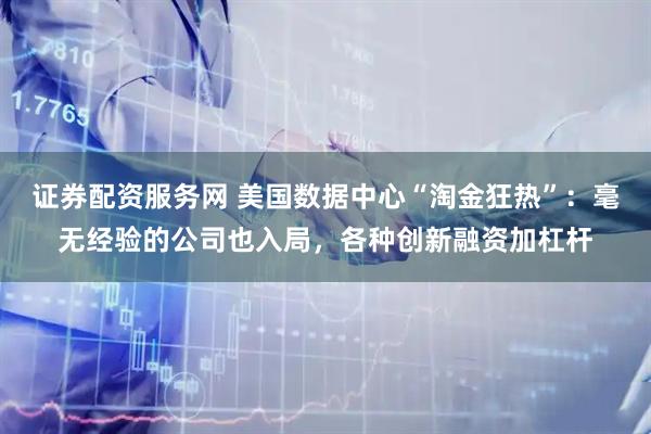 证券配资服务网 美国数据中心“淘金狂热”:毫无经验的公司也入局,各种创新融资加杠杆