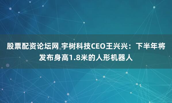 股票配资论坛网 宇树科技CEO王兴兴：下半年将发布身高1.8米的人形机器人