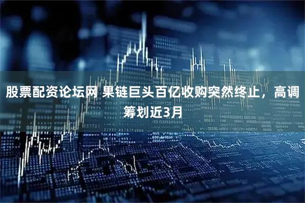 股票配资论坛网 果链巨头百亿收购突然终止，高调筹划近3月