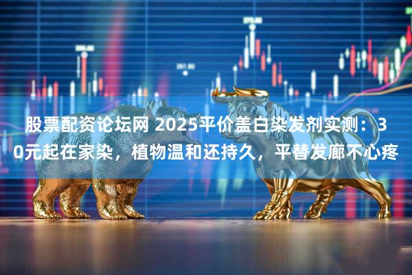 股票配资论坛网 2025平价盖白染发剂实测：30元起在家染，植物温和还持久，平替发廊不心疼