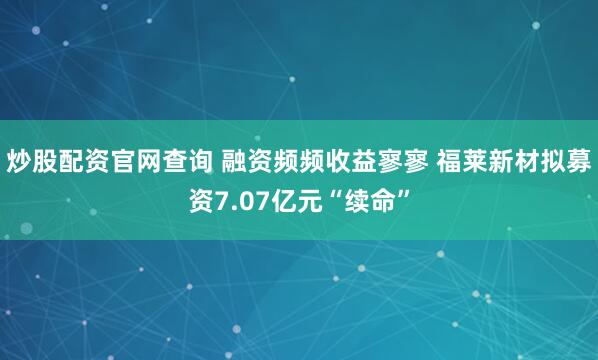 炒股配资官网查询 融资频频收益寥寥 福莱新材拟募资7.07亿元“续命”