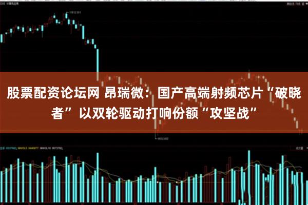 股票配资论坛网 昂瑞微：国产高端射频芯片“破晓者” 以双轮驱动打响份额“攻坚战”